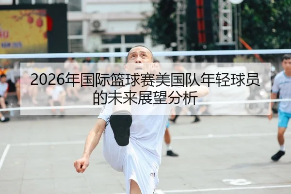 2026年国际篮球赛美国队年轻球员的未来展望分析