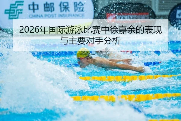 2026年国际游泳比赛中徐嘉余的表现与主要对手分析