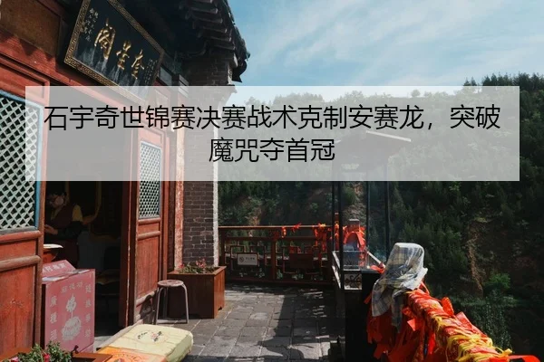 石宇奇世锦赛决赛战术克制安赛龙，突破魔咒夺首冠