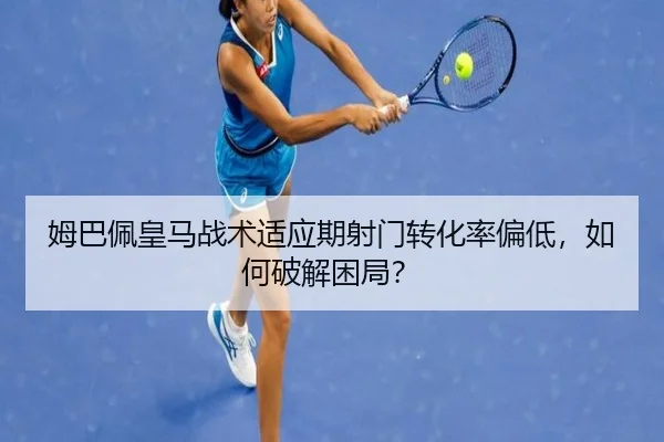 姆巴佩皇马战术适应期射门转化率偏低，如何破解困局？