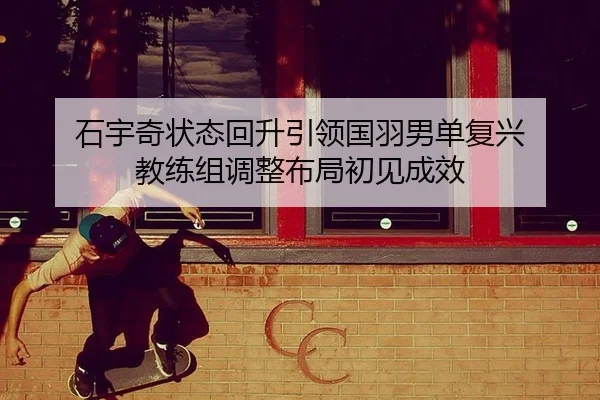 石宇奇状态回升引领国羽男单复兴 教练组调整布局初见成效